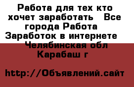 Работа для тех кто хочет заработать - Все города Работа » Заработок в интернете   . Челябинская обл.,Карабаш г.